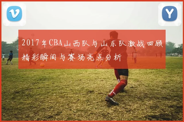 2017年CBA山西队与山东队激战回顾精彩瞬间与赛场亮点分析