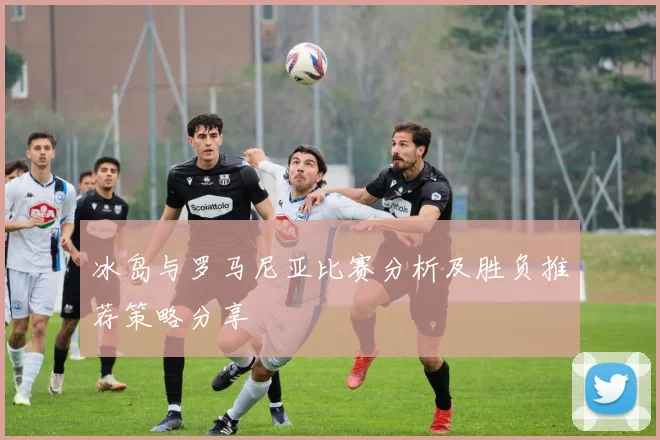 冰岛与罗马尼亚比赛分析及胜负推荐策略分享